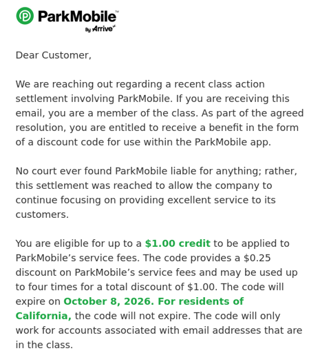 An email from ParkMobile: We are reaching out regarding a recent class action settlement involving ParkMobile. If you are receiving this email, you are a member of the class. As part of the agreed resolution, you are entitled to receive a benefit in the form of a discount code for use within the ParkMobile app.   No court ever found ParkMobile liable for anything; rather, this settlement was reached to allow the company to continue focusing on providing excellent service to its customers.   You are eligible for up to a $1.00 credit to be applied to ParkMobile’s service fees.