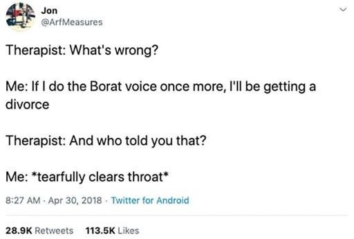 Jon (@ArfMeasures)

Therapist: What's wrong?

Me: If I do the Borat voice once more, I'll be getting a divorce

Therapist: And who told you that?

Me: *tearfully clears throat*