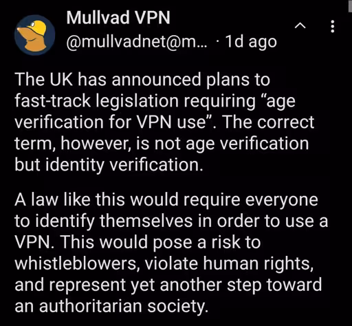 The UK has announced plans to fast-track legislation requiring “age verification for VPN use”. The correct term, however, is not age verification but identity verification. A law like this would require everyone to identify themselves in order to use a VPN. This would pose a risk to whistleblowers, violate human rights, and represent yet another step toward an authoritarian society.